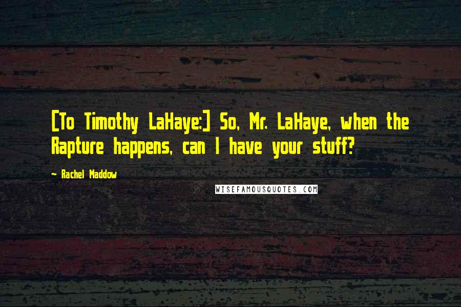 Rachel Maddow Quotes: [To Timothy LaHaye:] So, Mr. LaHaye, when the Rapture happens, can I have your stuff?