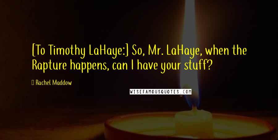 Rachel Maddow Quotes: [To Timothy LaHaye:] So, Mr. LaHaye, when the Rapture happens, can I have your stuff?