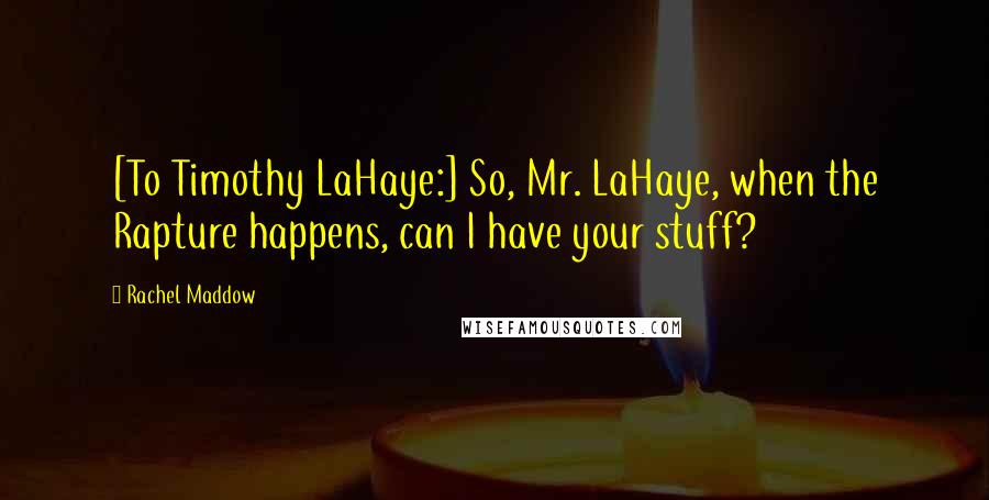 Rachel Maddow Quotes: [To Timothy LaHaye:] So, Mr. LaHaye, when the Rapture happens, can I have your stuff?