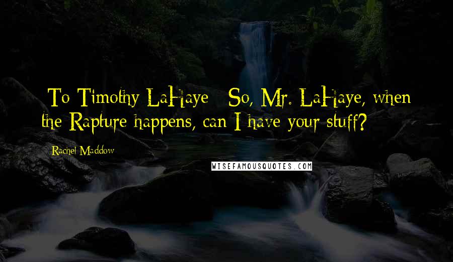 Rachel Maddow Quotes: [To Timothy LaHaye:] So, Mr. LaHaye, when the Rapture happens, can I have your stuff?