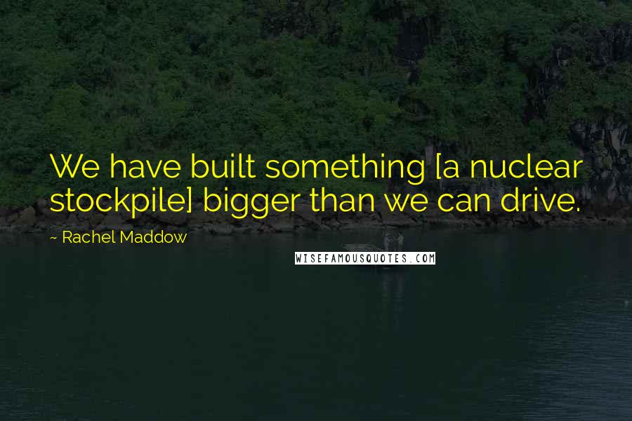 Rachel Maddow Quotes: We have built something [a nuclear stockpile] bigger than we can drive.