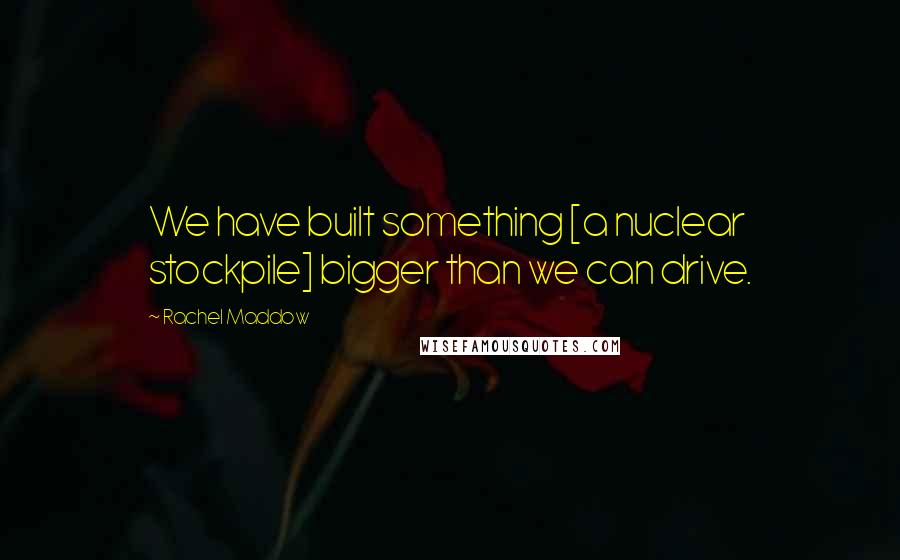 Rachel Maddow Quotes: We have built something [a nuclear stockpile] bigger than we can drive.