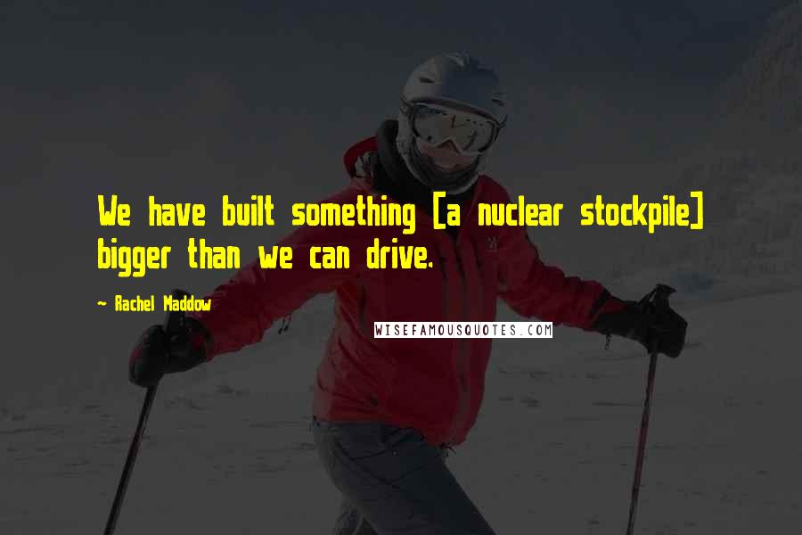 Rachel Maddow Quotes: We have built something [a nuclear stockpile] bigger than we can drive.