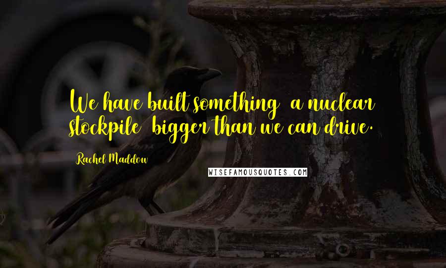 Rachel Maddow Quotes: We have built something [a nuclear stockpile] bigger than we can drive.