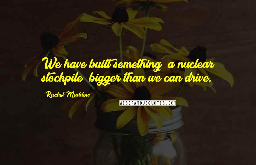 Rachel Maddow Quotes: We have built something [a nuclear stockpile] bigger than we can drive.