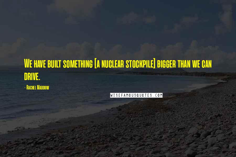 Rachel Maddow Quotes: We have built something [a nuclear stockpile] bigger than we can drive.