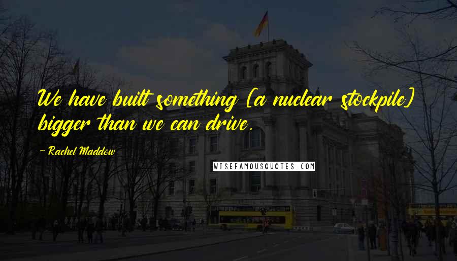 Rachel Maddow Quotes: We have built something [a nuclear stockpile] bigger than we can drive.