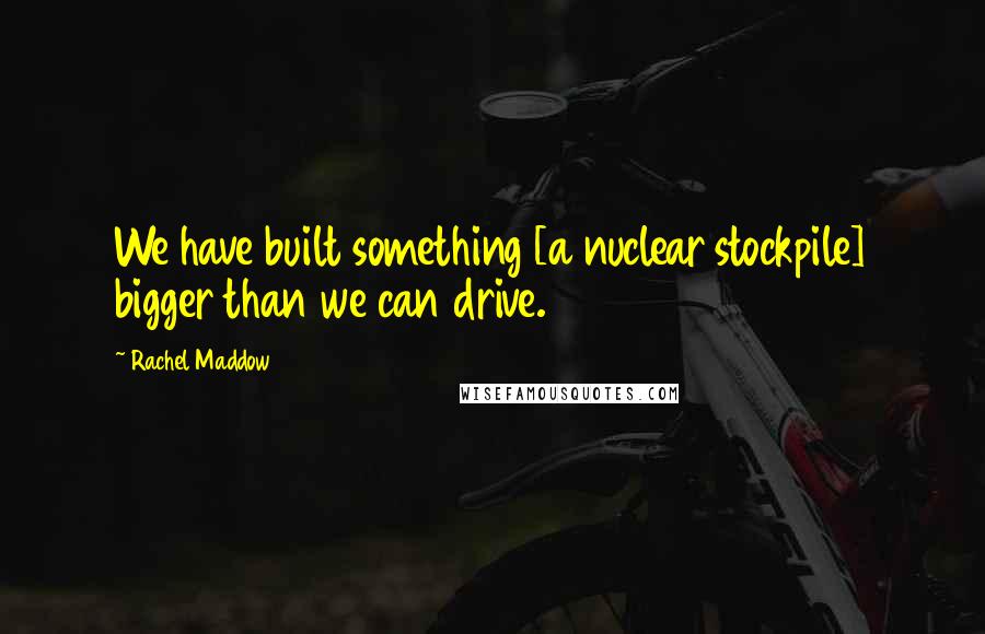 Rachel Maddow Quotes: We have built something [a nuclear stockpile] bigger than we can drive.