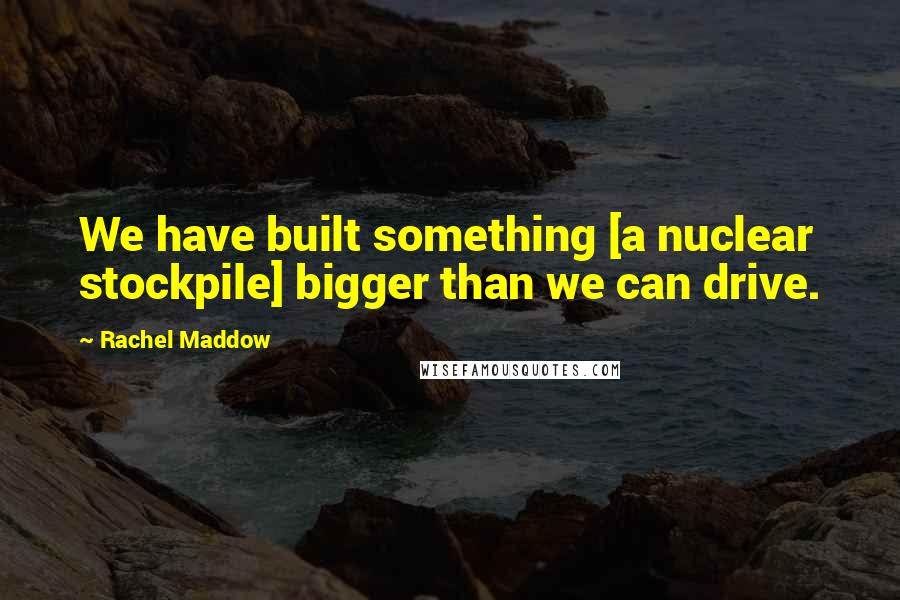 Rachel Maddow Quotes: We have built something [a nuclear stockpile] bigger than we can drive.