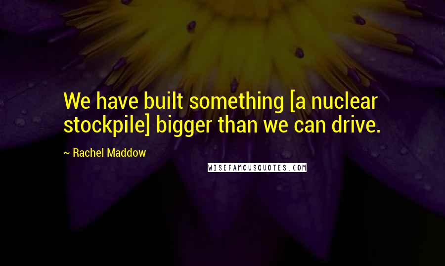 Rachel Maddow Quotes: We have built something [a nuclear stockpile] bigger than we can drive.