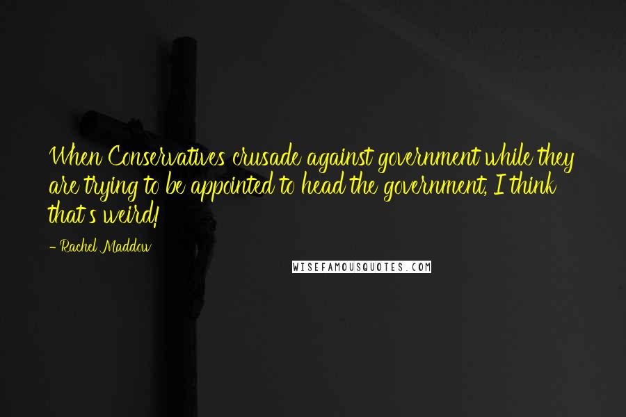 Rachel Maddow Quotes: When Conservatives crusade against government while they are trying to be appointed to head the government, I think that's weird!