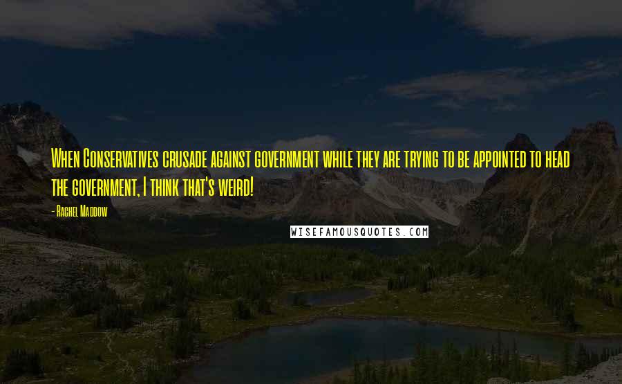 Rachel Maddow Quotes: When Conservatives crusade against government while they are trying to be appointed to head the government, I think that's weird!