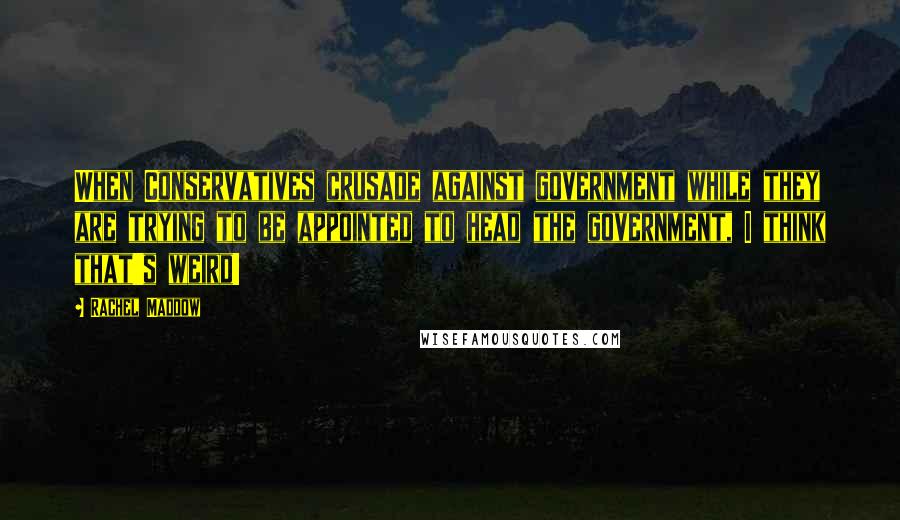 Rachel Maddow Quotes: When Conservatives crusade against government while they are trying to be appointed to head the government, I think that's weird!