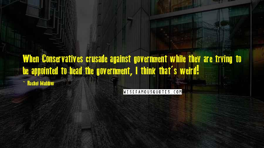 Rachel Maddow Quotes: When Conservatives crusade against government while they are trying to be appointed to head the government, I think that's weird!