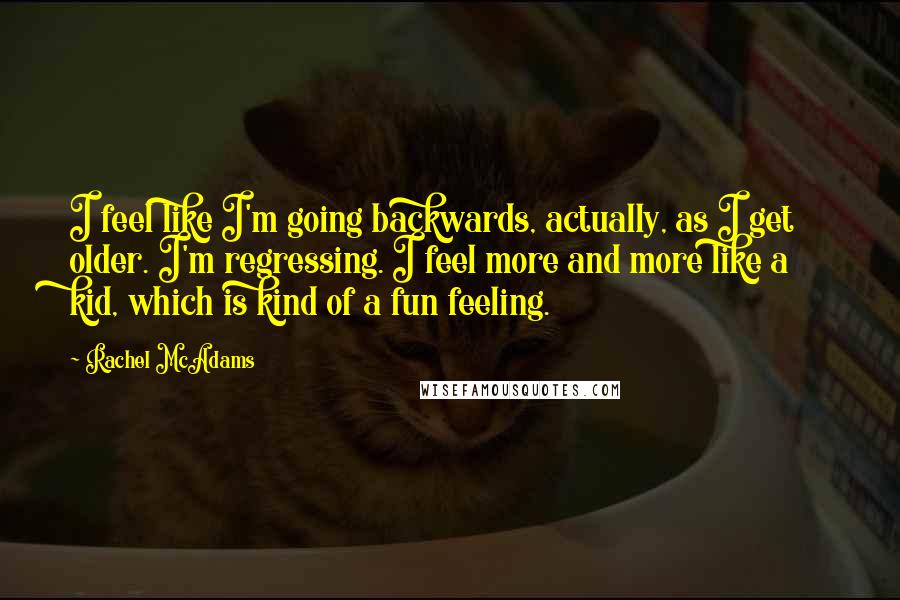 Rachel McAdams Quotes: I feel like I'm going backwards, actually, as I get older. I'm regressing. I feel more and more like a kid, which is kind of a fun feeling.