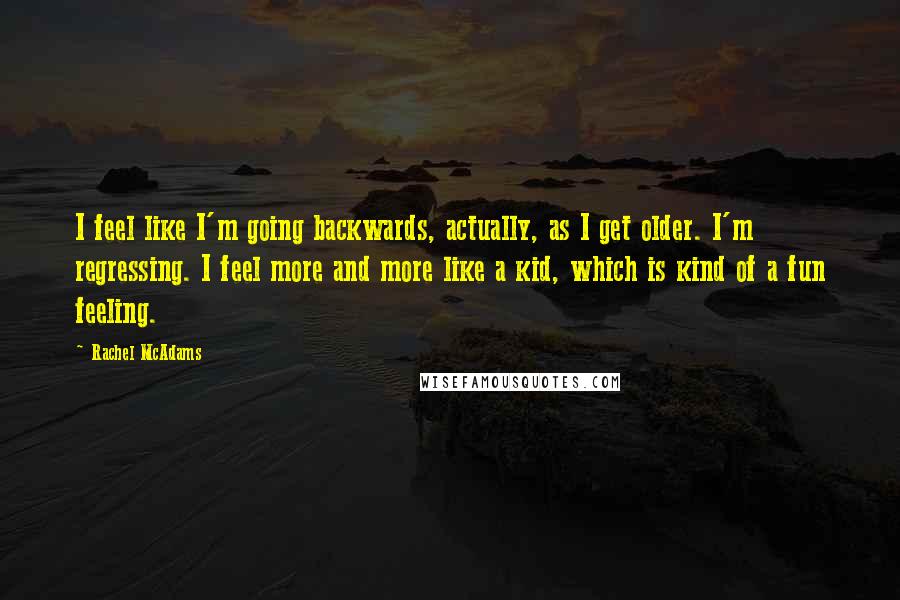 Rachel McAdams Quotes: I feel like I'm going backwards, actually, as I get older. I'm regressing. I feel more and more like a kid, which is kind of a fun feeling.