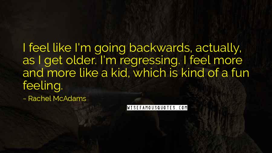 Rachel McAdams Quotes: I feel like I'm going backwards, actually, as I get older. I'm regressing. I feel more and more like a kid, which is kind of a fun feeling.