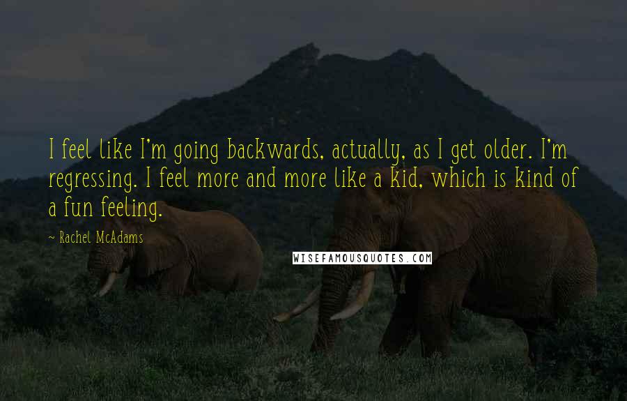 Rachel McAdams Quotes: I feel like I'm going backwards, actually, as I get older. I'm regressing. I feel more and more like a kid, which is kind of a fun feeling.