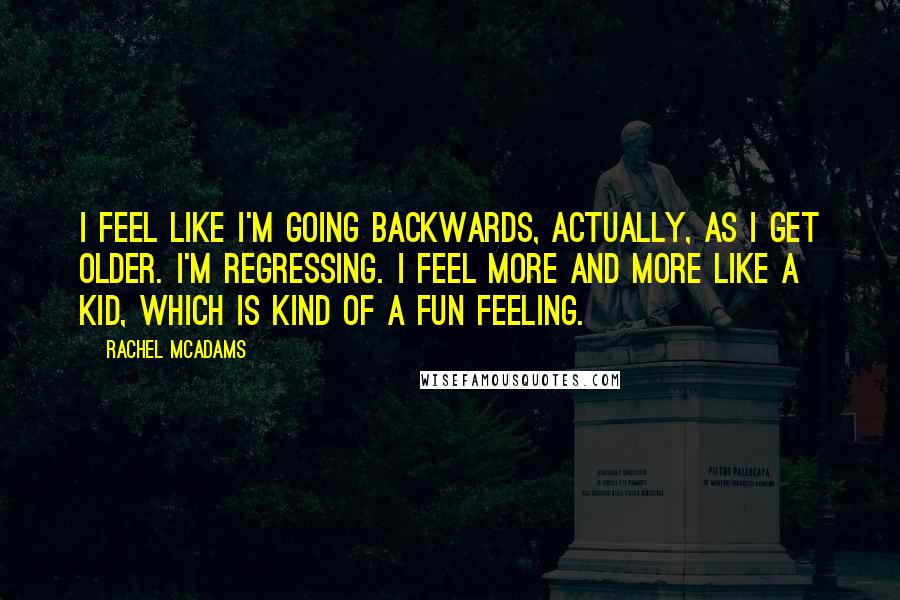 Rachel McAdams Quotes: I feel like I'm going backwards, actually, as I get older. I'm regressing. I feel more and more like a kid, which is kind of a fun feeling.