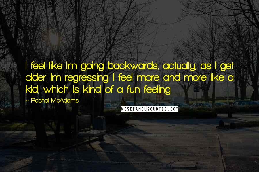 Rachel McAdams Quotes: I feel like I'm going backwards, actually, as I get older. I'm regressing. I feel more and more like a kid, which is kind of a fun feeling.