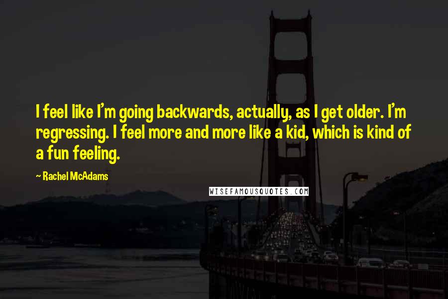 Rachel McAdams Quotes: I feel like I'm going backwards, actually, as I get older. I'm regressing. I feel more and more like a kid, which is kind of a fun feeling.