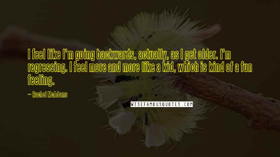 Rachel McAdams Quotes: I feel like I'm going backwards, actually, as I get older. I'm regressing. I feel more and more like a kid, which is kind of a fun feeling.