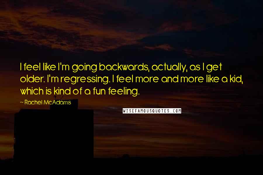 Rachel McAdams Quotes: I feel like I'm going backwards, actually, as I get older. I'm regressing. I feel more and more like a kid, which is kind of a fun feeling.