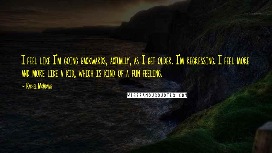 Rachel McAdams Quotes: I feel like I'm going backwards, actually, as I get older. I'm regressing. I feel more and more like a kid, which is kind of a fun feeling.