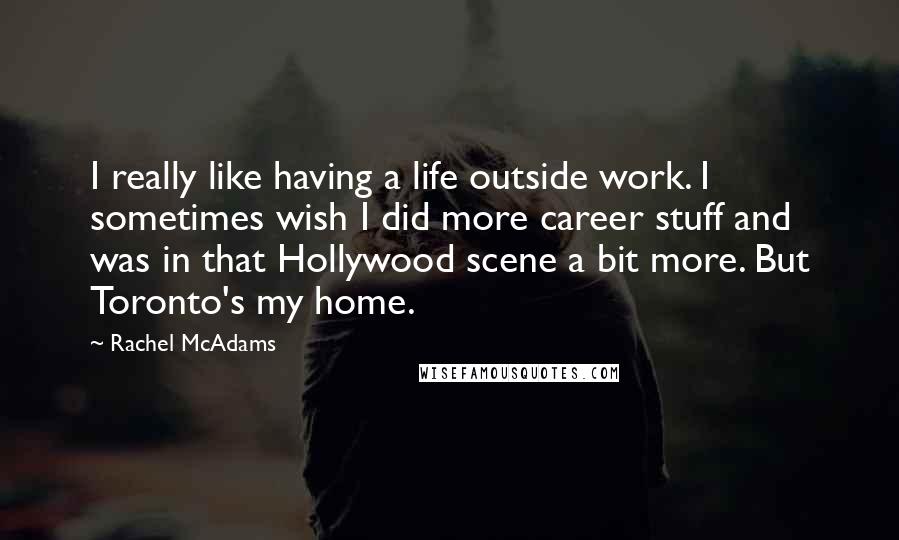 Rachel McAdams Quotes: I really like having a life outside work. I sometimes wish I did more career stuff and was in that Hollywood scene a bit more. But Toronto's my home.