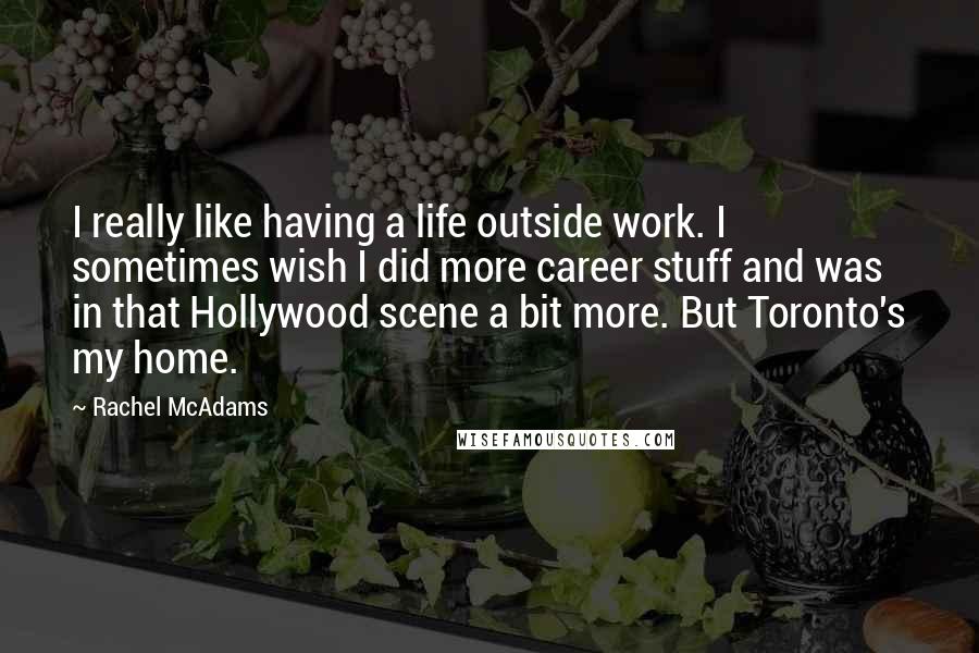 Rachel McAdams Quotes: I really like having a life outside work. I sometimes wish I did more career stuff and was in that Hollywood scene a bit more. But Toronto's my home.