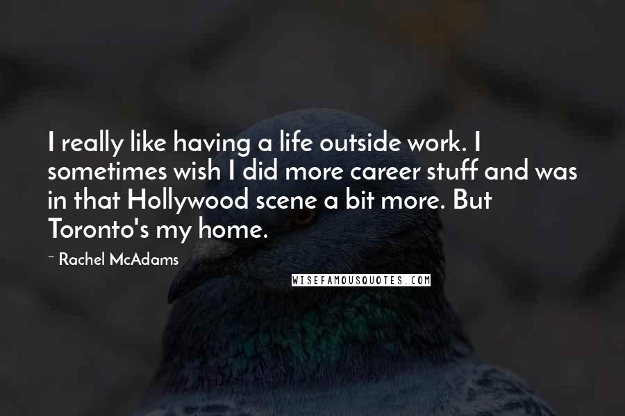 Rachel McAdams Quotes: I really like having a life outside work. I sometimes wish I did more career stuff and was in that Hollywood scene a bit more. But Toronto's my home.