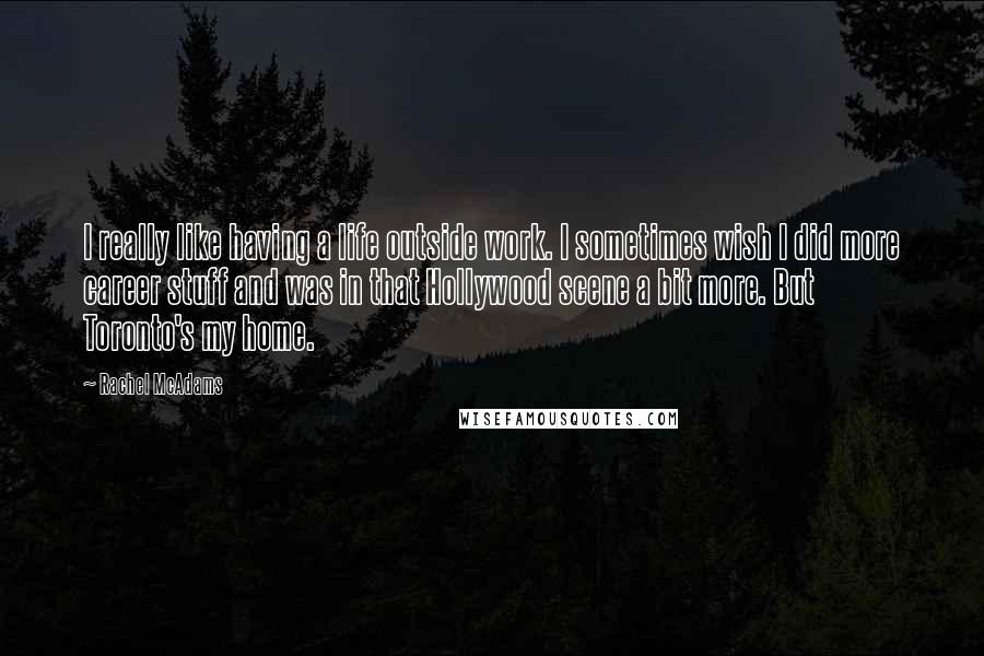 Rachel McAdams Quotes: I really like having a life outside work. I sometimes wish I did more career stuff and was in that Hollywood scene a bit more. But Toronto's my home.