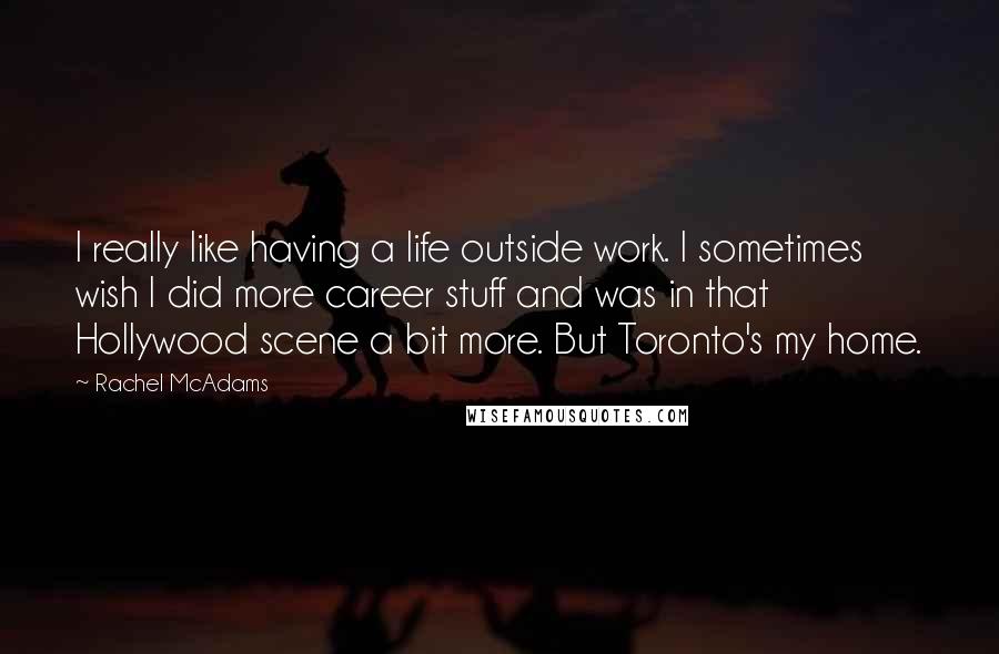 Rachel McAdams Quotes: I really like having a life outside work. I sometimes wish I did more career stuff and was in that Hollywood scene a bit more. But Toronto's my home.