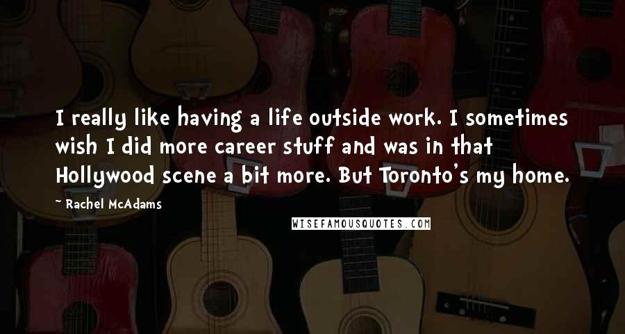 Rachel McAdams Quotes: I really like having a life outside work. I sometimes wish I did more career stuff and was in that Hollywood scene a bit more. But Toronto's my home.