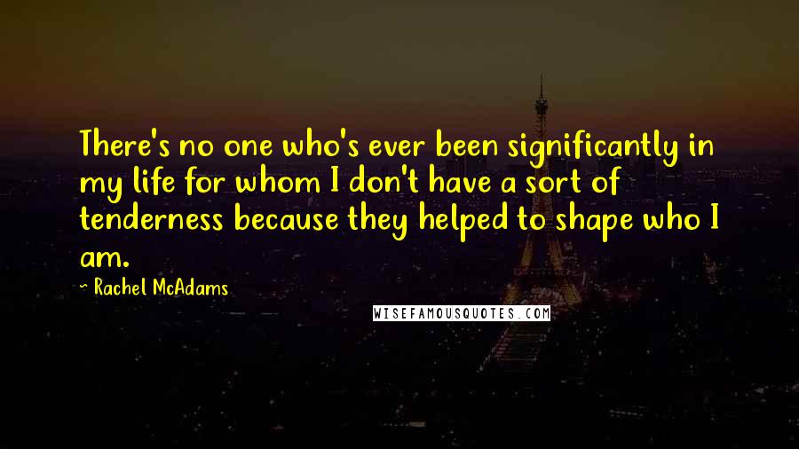 Rachel McAdams Quotes: There's no one who's ever been significantly in my life for whom I don't have a sort of tenderness because they helped to shape who I am.