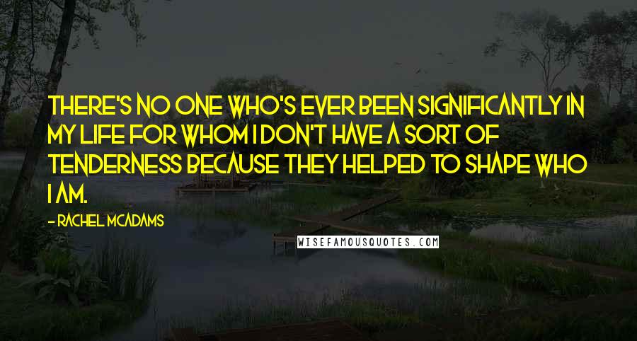 Rachel McAdams Quotes: There's no one who's ever been significantly in my life for whom I don't have a sort of tenderness because they helped to shape who I am.