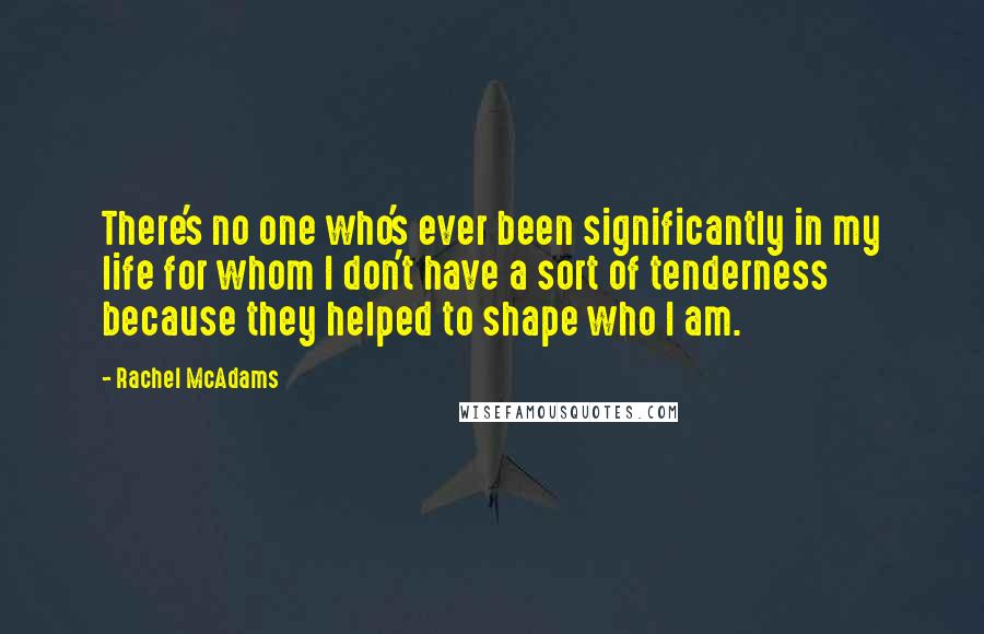 Rachel McAdams Quotes: There's no one who's ever been significantly in my life for whom I don't have a sort of tenderness because they helped to shape who I am.