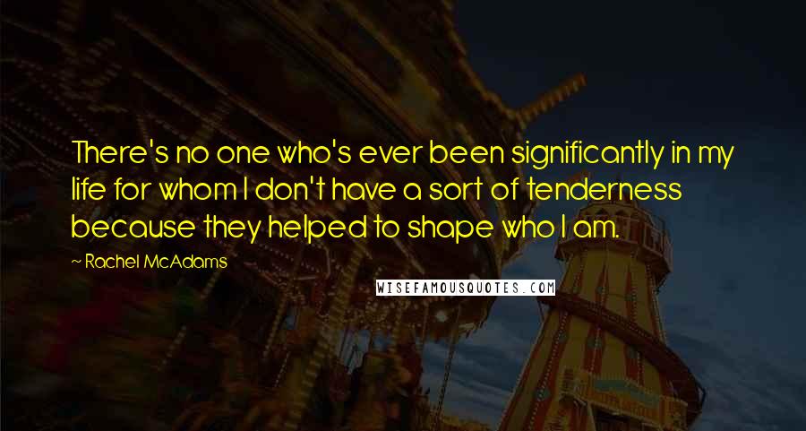 Rachel McAdams Quotes: There's no one who's ever been significantly in my life for whom I don't have a sort of tenderness because they helped to shape who I am.