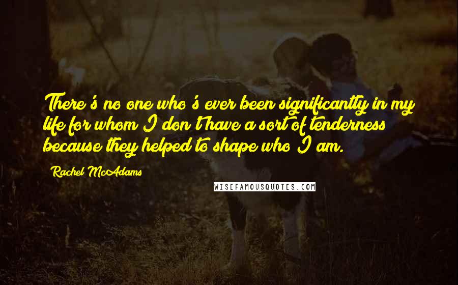 Rachel McAdams Quotes: There's no one who's ever been significantly in my life for whom I don't have a sort of tenderness because they helped to shape who I am.