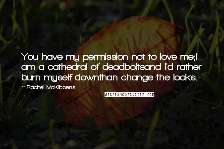 Rachel McKibbens Quotes: You have my permission not to love me;I am a cathedral of deadboltsand I'd rather burn myself downthan change the locks.