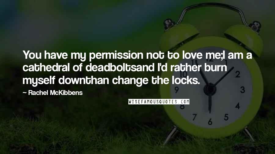 Rachel McKibbens Quotes: You have my permission not to love me;I am a cathedral of deadboltsand I'd rather burn myself downthan change the locks.