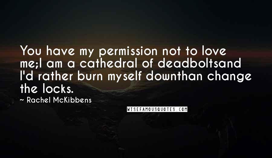Rachel McKibbens Quotes: You have my permission not to love me;I am a cathedral of deadboltsand I'd rather burn myself downthan change the locks.