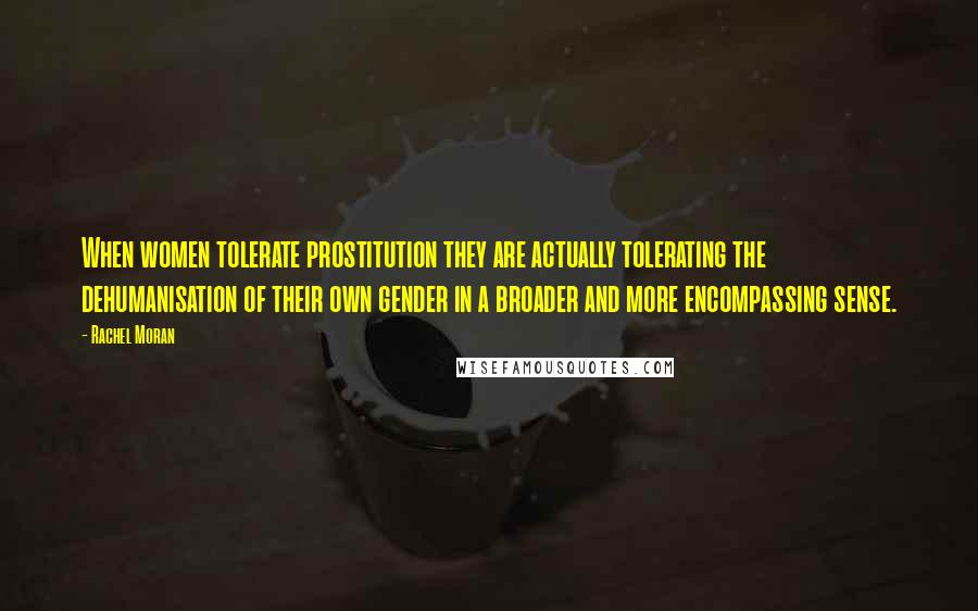 Rachel Moran Quotes: When women tolerate prostitution they are actually tolerating the dehumanisation of their own gender in a broader and more encompassing sense.