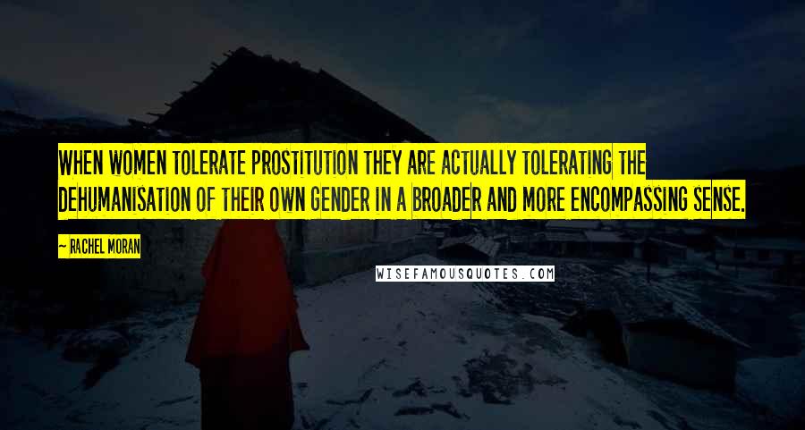 Rachel Moran Quotes: When women tolerate prostitution they are actually tolerating the dehumanisation of their own gender in a broader and more encompassing sense.