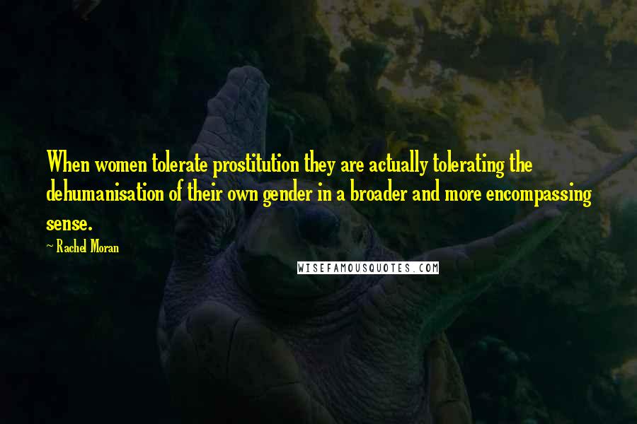 Rachel Moran Quotes: When women tolerate prostitution they are actually tolerating the dehumanisation of their own gender in a broader and more encompassing sense.
