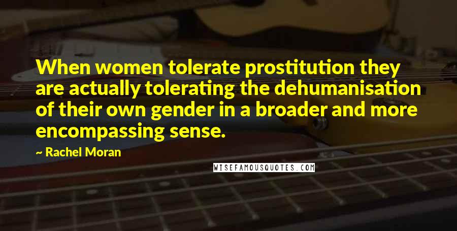 Rachel Moran Quotes: When women tolerate prostitution they are actually tolerating the dehumanisation of their own gender in a broader and more encompassing sense.