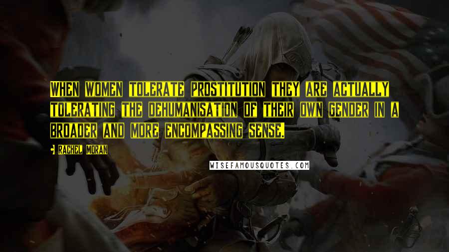 Rachel Moran Quotes: When women tolerate prostitution they are actually tolerating the dehumanisation of their own gender in a broader and more encompassing sense.
