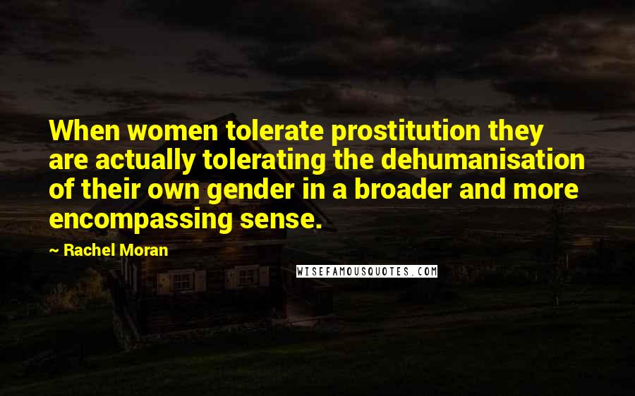 Rachel Moran Quotes: When women tolerate prostitution they are actually tolerating the dehumanisation of their own gender in a broader and more encompassing sense.