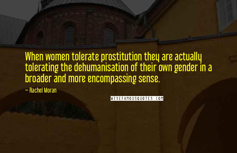 Rachel Moran Quotes: When women tolerate prostitution they are actually tolerating the dehumanisation of their own gender in a broader and more encompassing sense.