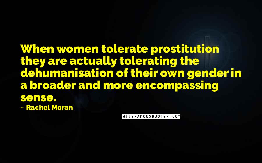 Rachel Moran Quotes: When women tolerate prostitution they are actually tolerating the dehumanisation of their own gender in a broader and more encompassing sense.